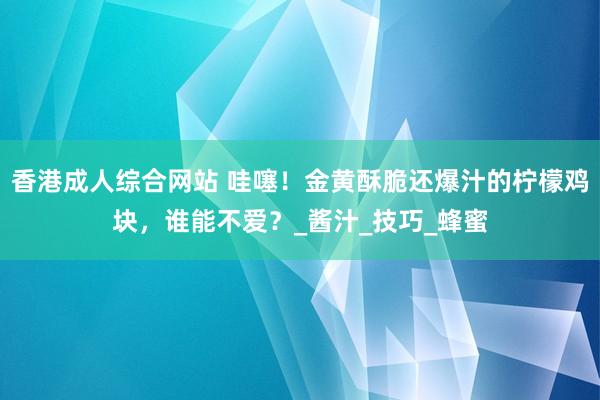 香港成人综合网站 哇噻！金黄酥脆还爆汁的柠檬鸡块，谁能不爱？_酱汁_技巧_蜂蜜