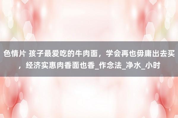 色情片 孩子最爱吃的牛肉面，学会再也毋庸出去买，经济实惠肉香面也香_作念法_净水_小时