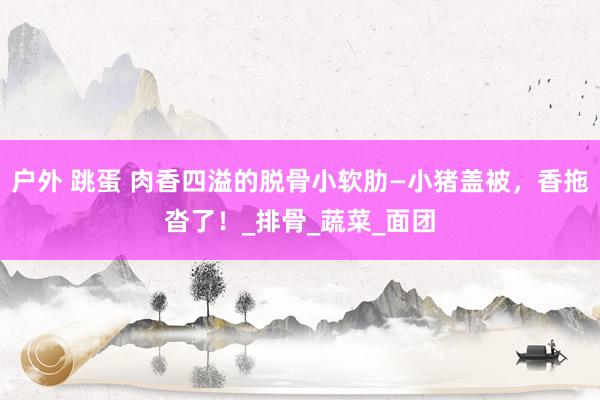 户外 跳蛋 肉香四溢的脱骨小软肋—小猪盖被，香拖沓了！_排骨_蔬菜_面团