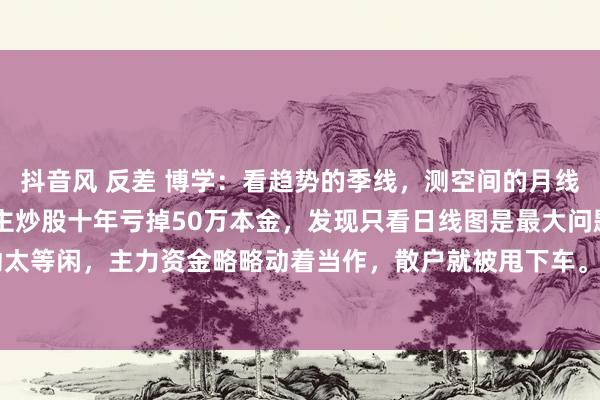 抖音风 反差 博学：看趋势的季线，测空间的月线，定波段的周线 有东谈主炒股十年亏掉50万本金，发现只看日线图是最大问题。日线波动太等闲，主力资金略略动着当作，散户就被甩下车。数据表示，5万本金以下的股民中，87...