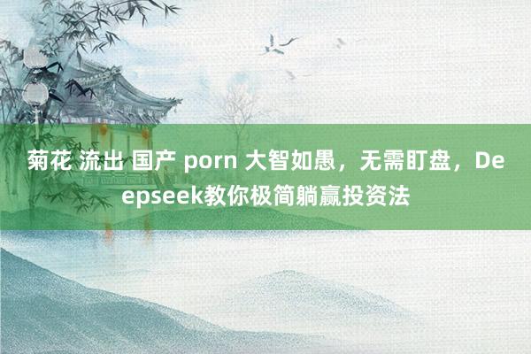菊花 流出 国产 porn 大智如愚，无需盯盘，Deepseek教你极简躺赢投资法
