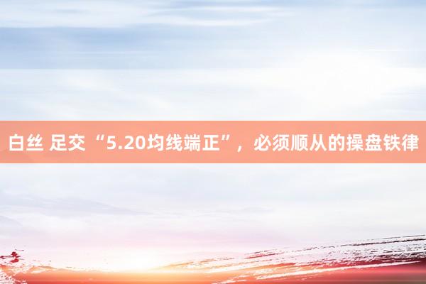 白丝 足交 “5.20均线端正”，必须顺从的操盘铁律
