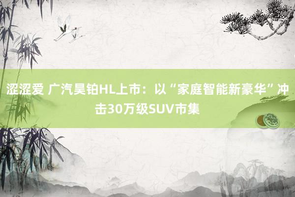 涩涩爱 广汽昊铂HL上市：以“家庭智能新豪华”冲击30万级SUV市集