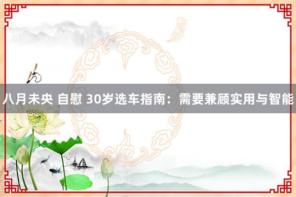 八月未央 自慰 30岁选车指南：需要兼顾实用与智能