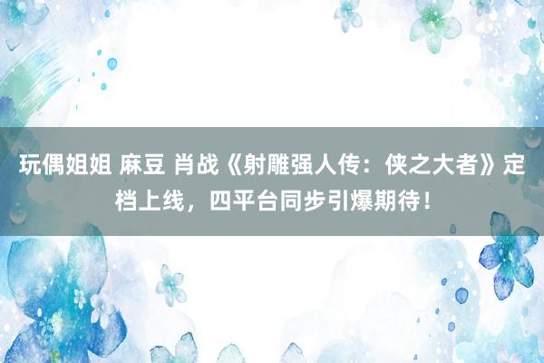 玩偶姐姐 麻豆 肖战《射雕强人传：侠之大者》定档上线，四平台同步引爆期待！