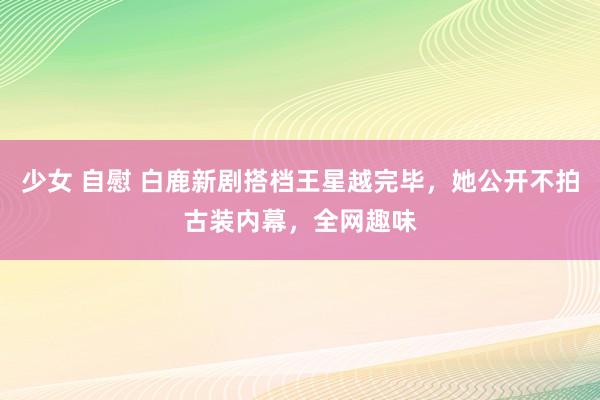 少女 自慰 白鹿新剧搭档王星越完毕，她公开不拍古装内幕，全网趣味