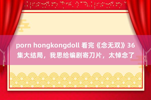 porn hongkongdoll 看完《念无双》36集大结局，我思给编剧寄刀片，太悼念了