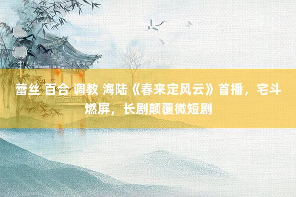 蕾丝 百合 调教 海陆《春来定风云》首播，宅斗燃屏，长剧颠覆微短剧