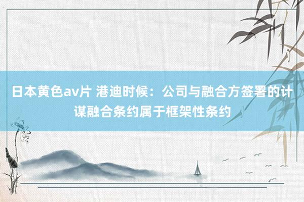 日本黄色av片 港迪时候：公司与融合方签署的计谋融合条约属于框架性条约