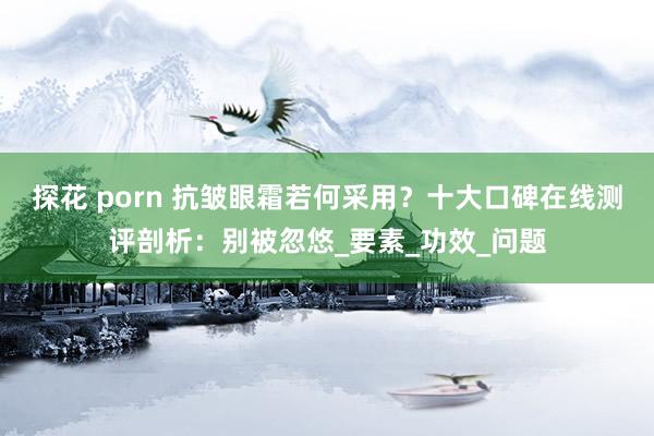 探花 porn 抗皱眼霜若何采用？十大口碑在线测评剖析：别被忽悠_要素_功效_问题