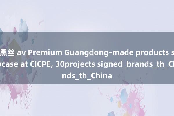 黑丝 av Premium Guangdong-made products showcase at CICPE， 30projects signed_brands_th_China