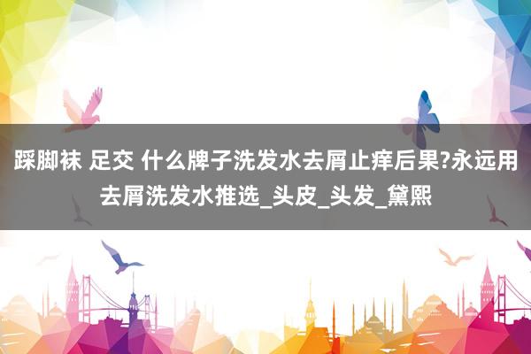 踩脚袜 足交 什么牌子洗发水去屑止痒后果?永远用去屑洗发水推选_头皮_头发_黛熙