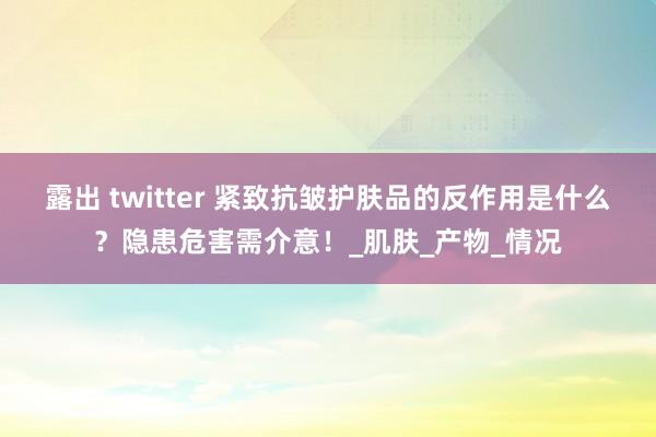 露出 twitter 紧致抗皱护肤品的反作用是什么？隐患危害需介意！_肌肤_产物_情况