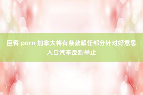巨臀 porn 加拿大将有条款解任部分针对好意思入口汽车反制举止