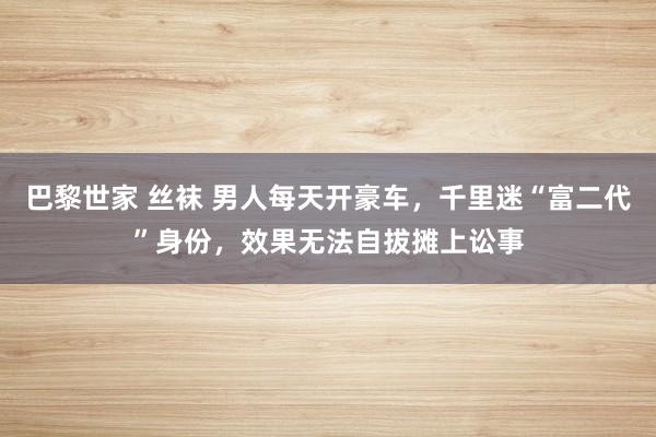 巴黎世家 丝袜 男人每天开豪车，千里迷“富二代”身份，效果无法自拔摊上讼事