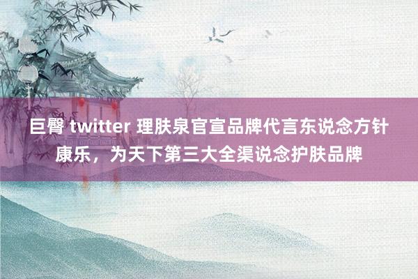 巨臀 twitter 理肤泉官宣品牌代言东说念方针康乐，为天下第三大全渠说念护肤品牌
