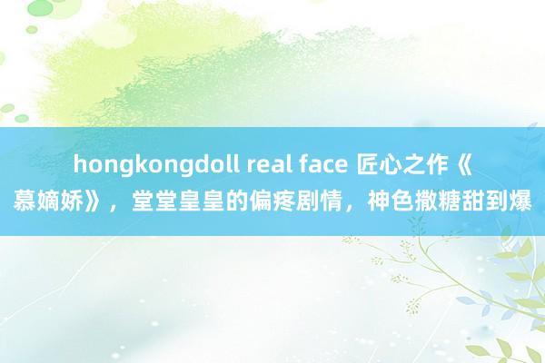 hongkongdoll real face 匠心之作《慕嫡娇》，堂堂皇皇的偏疼剧情，神色撒糖甜到爆