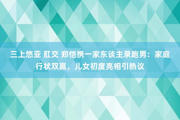 三上悠亚 肛交 郑恺携一家东谈主录跑男：家庭行状双赢，儿女初度亮相引热议