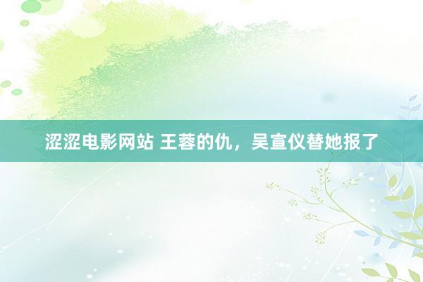 涩涩电影网站 王蓉的仇，吴宣仪替她报了