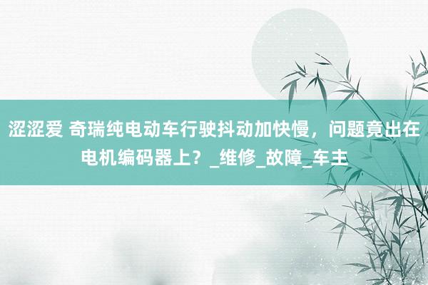 涩涩爱 奇瑞纯电动车行驶抖动加快慢，问题竟出在电机编码器上？_维修_故障_车主