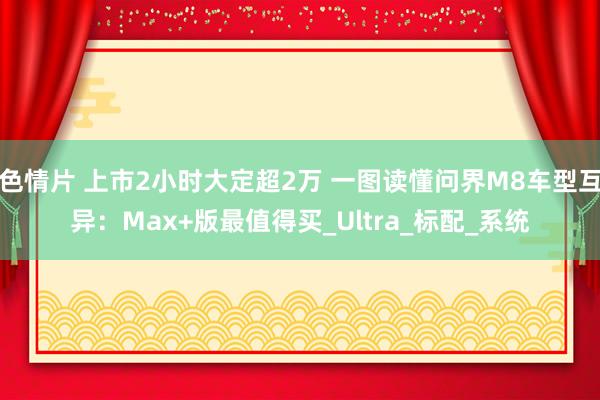 色情片 上市2小时大定超2万 一图读懂问界M8车型互异：Max+版最值得买_Ultra_标配_系统
