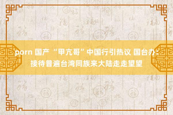 porn 国产 “甲亢哥”中国行引热议 国台办：接待普遍台湾同族来大陆走走望望