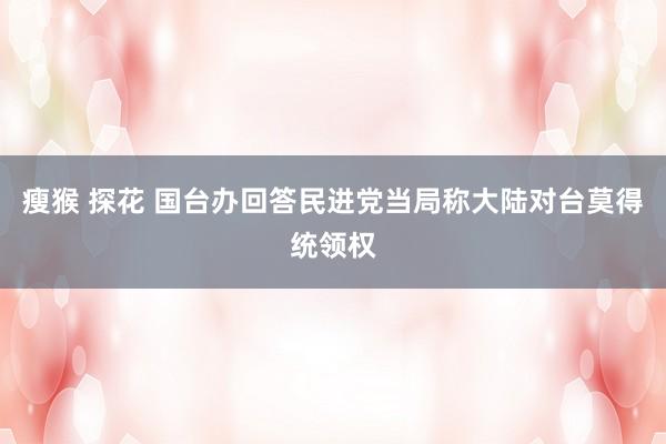 瘦猴 探花 国台办回答民进党当局称大陆对台莫得统领权
