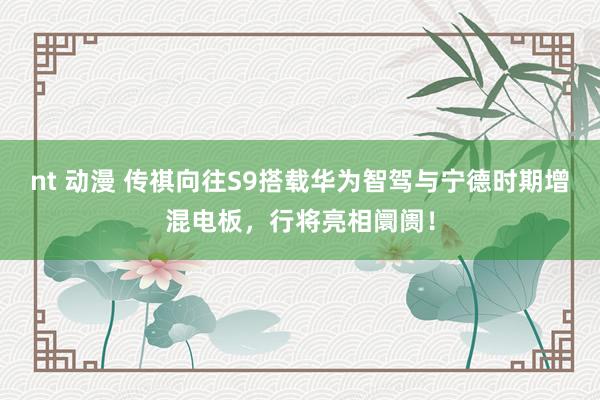 nt 动漫 传祺向往S9搭载华为智驾与宁德时期增混电板，行将亮相阛阓！