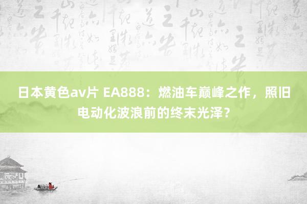 日本黄色av片 EA888：燃油车巅峰之作，照旧电动化波浪前的终末光泽？