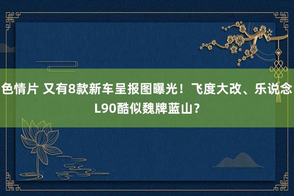 色情片 又有8款新车呈报图曝光！飞度大改、乐说念L90酷似魏牌蓝山？