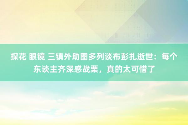 探花 眼镜 三镇外助图多列谈布彭扎逝世：每个东谈主齐深感战栗，真的太可惜了