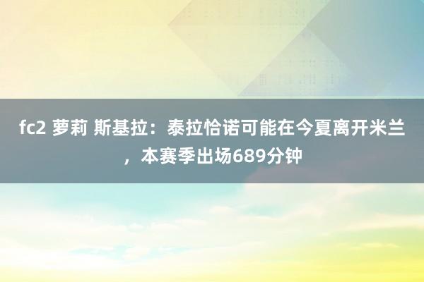 fc2 萝莉 斯基拉：泰拉恰诺可能在今夏离开米兰，本赛季出场689分钟