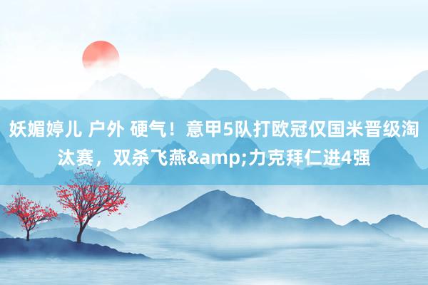 妖媚婷儿 户外 硬气！意甲5队打欧冠仅国米晋级淘汰赛，双杀飞燕&力克拜仁进4强