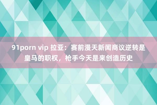 91porn vip 拉亚：赛前漫天新闻商议逆转是皇马的职权，枪手今天是来创造历史