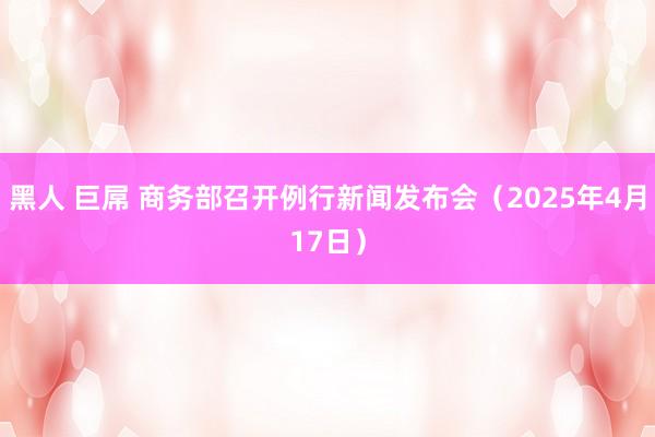 黑人 巨屌 商务部召开例行新闻发布会（2025年4月17日）