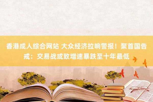 香港成人综合网站 大众经济拉响警报！聚首国告戒：交易战或致增速暴跌至十年最低