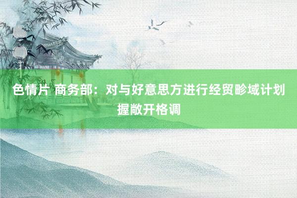 色情片 商务部：对与好意思方进行经贸畛域计划握敞开格调