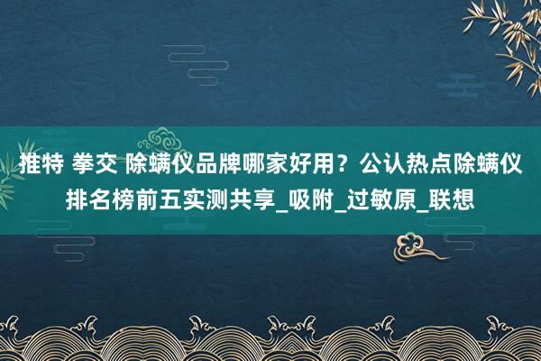 推特 拳交 除螨仪品牌哪家好用？公认热点除螨仪排名榜前五实测共享_吸附_过敏原_联想