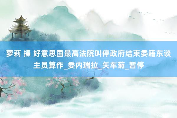 萝莉 操 好意思国最高法院叫停政府结束委籍东谈主员算作_委内瑞拉_矢车菊_暂停