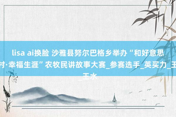 lisa ai换脸 沙雅县努尔巴格乡举办“和好意思乡村·幸福生涯”农牧民讲故事大赛_参赛选手_英买力_王水