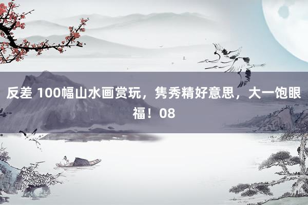 反差 100幅山水画赏玩，隽秀精好意思，大一饱眼福！08