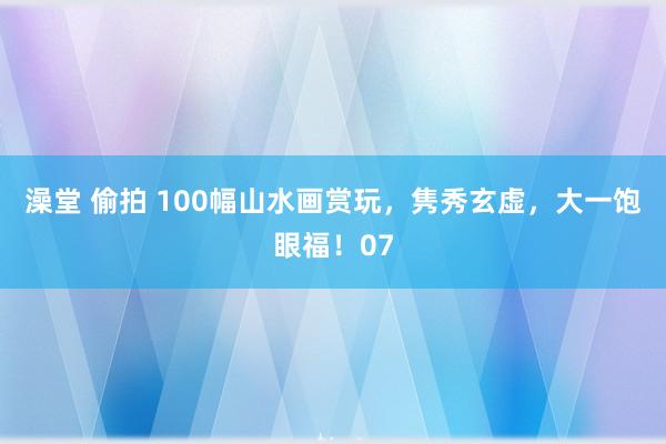 澡堂 偷拍 100幅山水画赏玩，隽秀玄虚，大一饱眼福！07