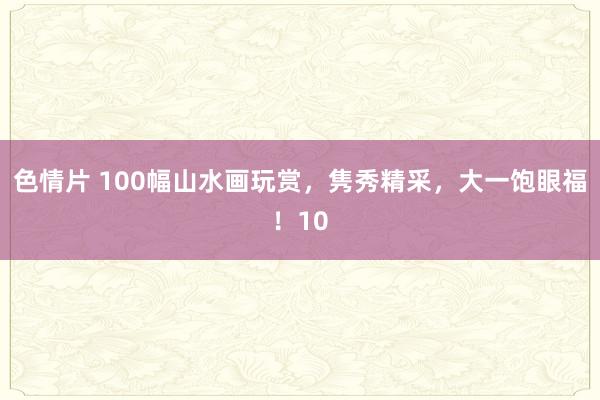 色情片 100幅山水画玩赏，隽秀精采，大一饱眼福！10