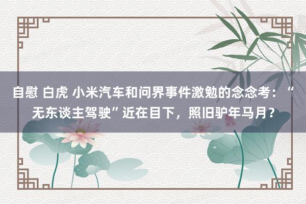 自慰 白虎 小米汽车和问界事件激勉的念念考：“无东谈主驾驶”近在目下，照旧驴年马月？