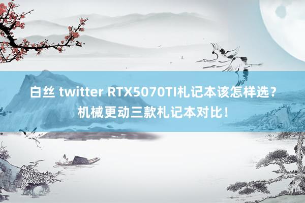 白丝 twitter RTX5070TI札记本该怎样选？机械更动三款札记本对比！