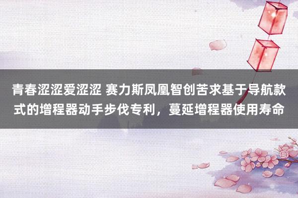 青春涩涩爱涩涩 赛力斯凤凰智创苦求基于导航款式的增程器动手步伐专利，蔓延增程器使用寿命