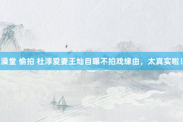 澡堂 偷拍 杜淳爱妻王灿自曝不拍戏缘由，太真实啦！