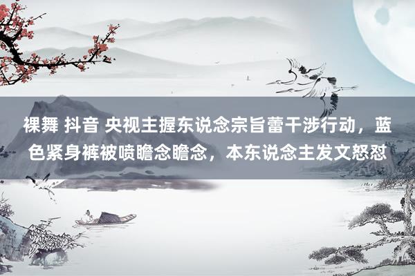 裸舞 抖音 央视主握东说念宗旨蕾干涉行动，蓝色紧身裤被喷瞻念瞻念，本东说念主发文怒怼