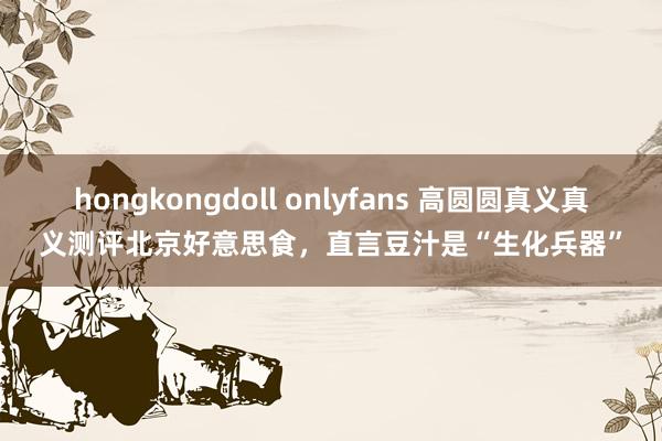 hongkongdoll onlyfans 高圆圆真义真义测评北京好意思食，直言豆汁是“生化兵器”