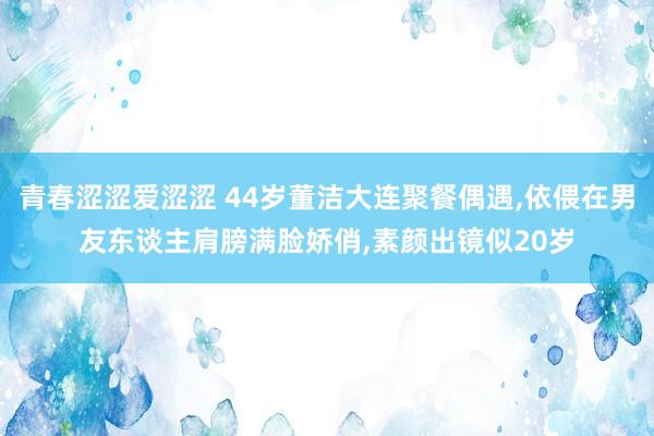 青春涩涩爱涩涩 44岁董洁大连聚餐偶遇，依偎在男友东谈主肩膀满脸娇俏，素颜出镜似20岁